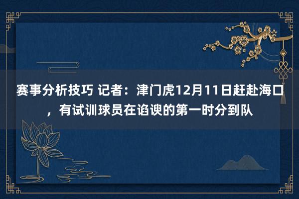 赛事分析技巧 记者：津门虎12月11日赶赴海口，有试训球员在谄谀的第一时分到队