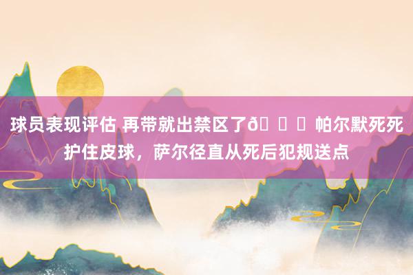 球员表现评估 再带就出禁区了😂帕尔默死死护住皮球，萨尔径直从死后犯规送点