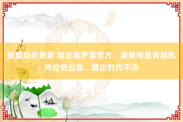 联盟动态更新 加拉塔萨雷官方：奥斯梅恩背部肌肉拉伤出血，复出时代不决