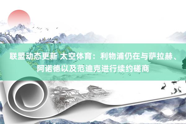 联盟动态更新 太空体育：利物浦仍在与萨拉赫、阿诺德以及范迪克进行续约磋商