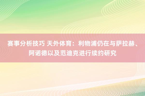 赛事分析技巧 天外体育：利物浦仍在与萨拉赫、阿诺德以及范迪克进行续约研究