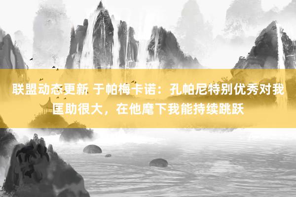 联盟动态更新 于帕梅卡诺：孔帕尼特别优秀对我匡助很大，在他麾下我能持续跳跃