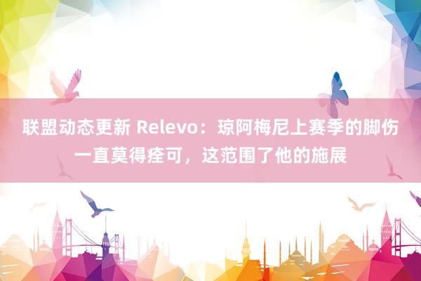 联盟动态更新 Relevo：琼阿梅尼上赛季的脚伤一直莫得痊可，这范围了他的施展