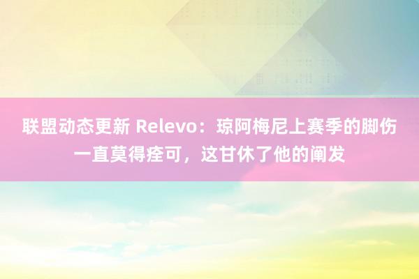 联盟动态更新 Relevo：琼阿梅尼上赛季的脚伤一直莫得痊可，这甘休了他的阐发