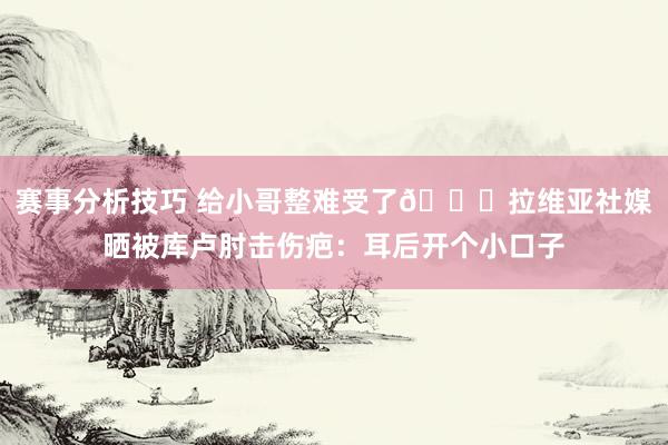 赛事分析技巧 给小哥整难受了😅拉维亚社媒晒被库卢肘击伤疤：耳后开个小口子