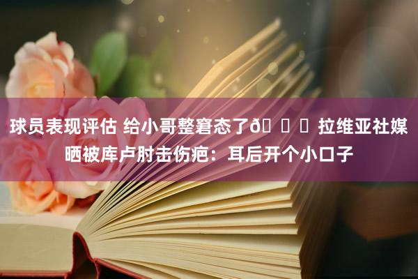 球员表现评估 给小哥整窘态了😅拉维亚社媒晒被库卢肘击伤疤：耳后开个小口子