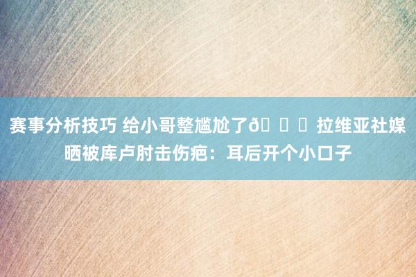 赛事分析技巧 给小哥整尴尬了😅拉维亚社媒晒被库卢肘击伤疤：耳后开个小口子