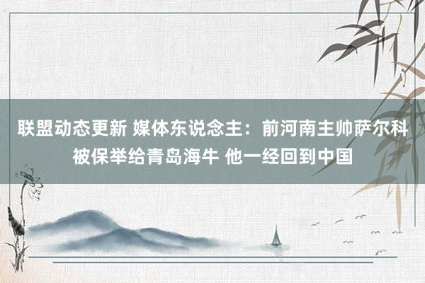 联盟动态更新 媒体东说念主：前河南主帅萨尔科被保举给青岛海牛 他一经回到中国