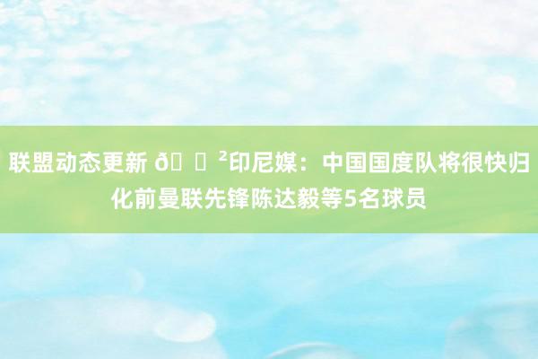 联盟动态更新 😲印尼媒：中国国度队将很快归化前曼联先锋陈达毅等5名球员