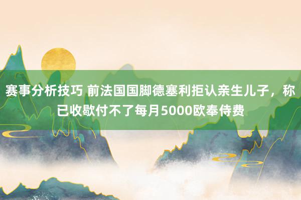 赛事分析技巧 前法国国脚德塞利拒认亲生儿子，称已收歇付不了每月5000欧奉侍费