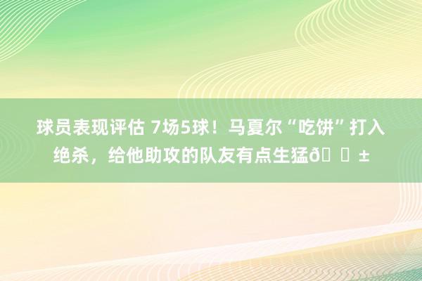 球员表现评估 7场5球！马夏尔“吃饼”打入绝杀，给他助攻的队友有点生猛😱