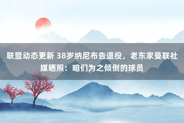 联盟动态更新 38岁纳尼布告退役，老东家曼联社媒晒照：咱们为之倾倒的球员