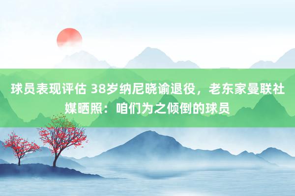 球员表现评估 38岁纳尼晓谕退役，老东家曼联社媒晒照：咱们为之倾倒的球员