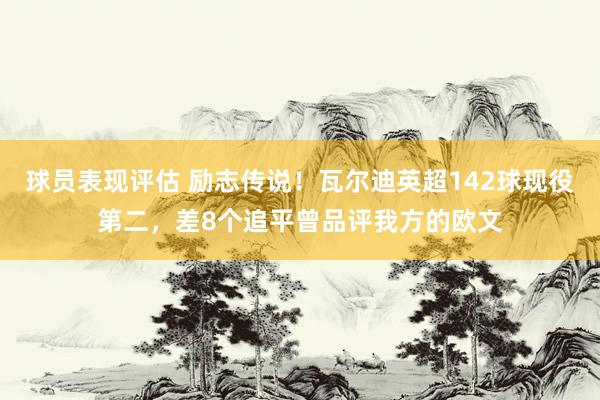 球员表现评估 励志传说！瓦尔迪英超142球现役第二，差8个追平曾品评我方的欧文