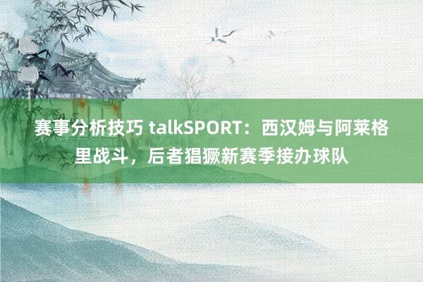 赛事分析技巧 talkSPORT：西汉姆与阿莱格里战斗，后者猖獗新赛季接办球队