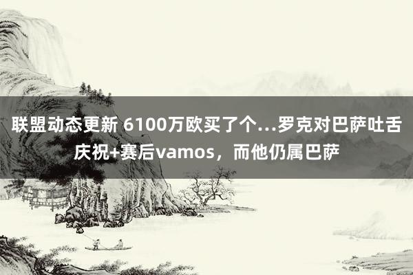 联盟动态更新 6100万欧买了个…罗克对巴萨吐舌庆祝+赛后vamos，而他仍属巴萨