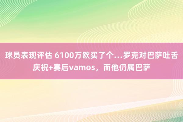 球员表现评估 6100万欧买了个…罗克对巴萨吐舌庆祝+赛后vamos，而他仍属巴萨