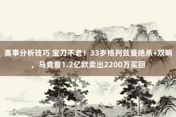 赛事分析技巧 宝刀不老！33岁格列兹曼绝杀+双响，马竞曾1.2亿欧卖出2200万买回