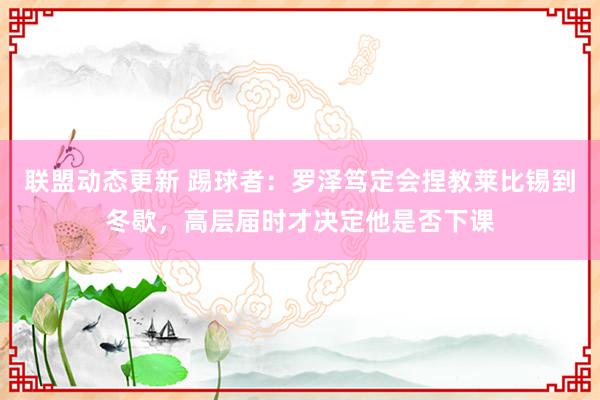 联盟动态更新 踢球者：罗泽笃定会捏教莱比锡到冬歇，高层届时才决定他是否下课