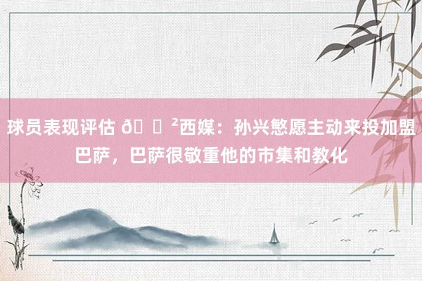 球员表现评估 😲西媒：孙兴慜愿主动来投加盟巴萨，巴萨很敬重他的市集和教化