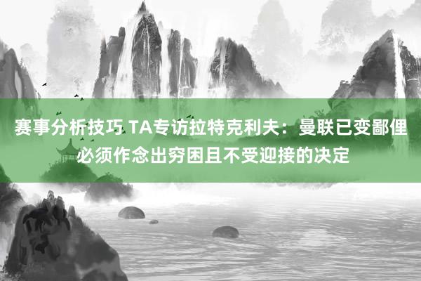 赛事分析技巧 TA专访拉特克利夫：曼联已变鄙俚 必须作念出穷困且不受迎接的决定