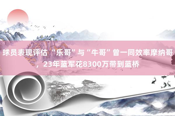 球员表现评估 “乐哥”与“牛哥”曾一同效率摩纳哥，23年蓝军花8300万带到蓝桥