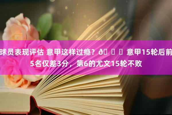 球员表现评估 意甲这样过瘾？😏意甲15轮后前5名仅差3分，第6的尤文15轮不败