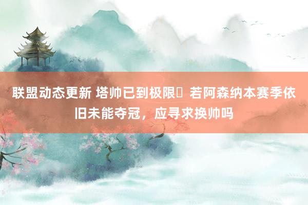 联盟动态更新 塔帅已到极限❓若阿森纳本赛季依旧未能夺冠，应寻求换帅吗