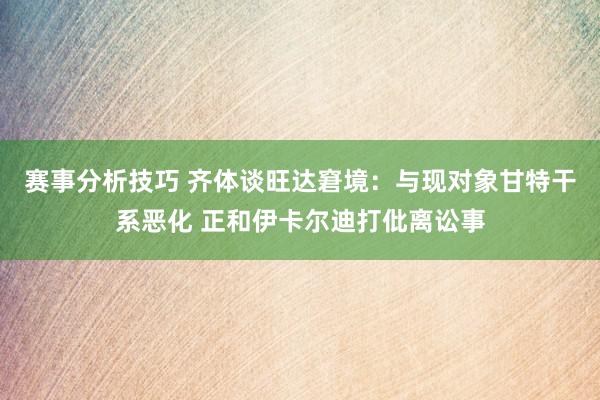 赛事分析技巧 齐体谈旺达窘境：与现对象甘特干系恶化 正和伊卡尔迪打仳离讼事