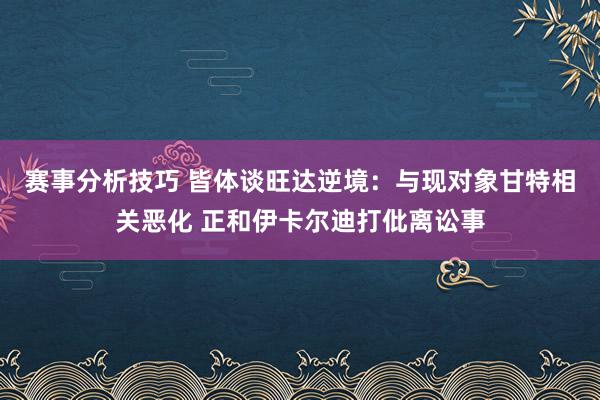 赛事分析技巧 皆体谈旺达逆境：与现对象甘特相关恶化 正和伊卡尔迪打仳离讼事