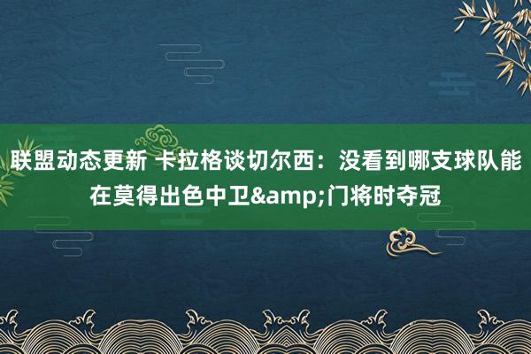 联盟动态更新 卡拉格谈切尔西：没看到哪支球队能在莫得出色中卫&门将时夺冠