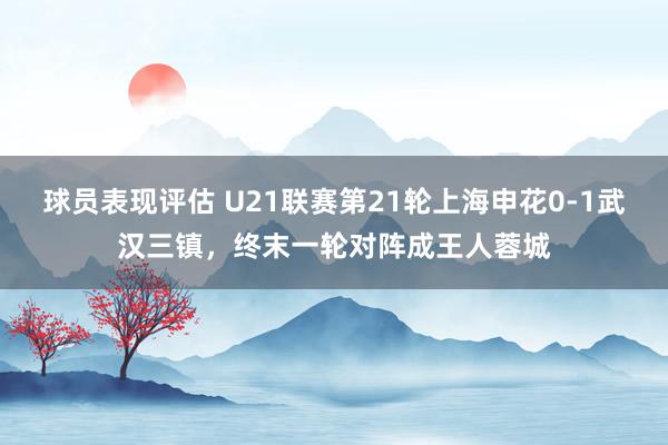 球员表现评估 U21联赛第21轮上海申花0-1武汉三镇，终末一轮对阵成王人蓉城