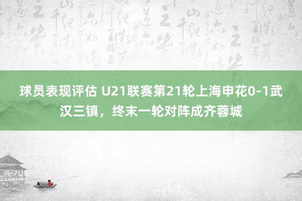 球员表现评估 U21联赛第21轮上海申花0-1武汉三镇，终末一轮对阵成齐蓉城