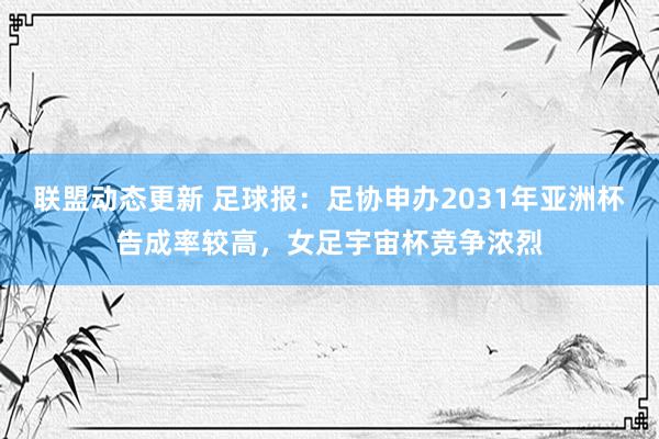 联盟动态更新 足球报：足协申办2031年亚洲杯告成率较高，女足宇宙杯竞争浓烈