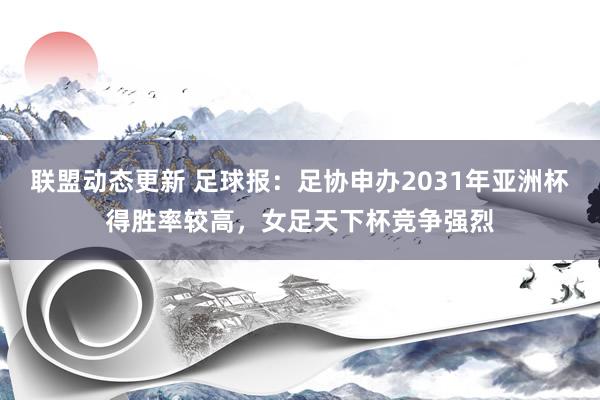 联盟动态更新 足球报：足协申办2031年亚洲杯得胜率较高，女足天下杯竞争强烈