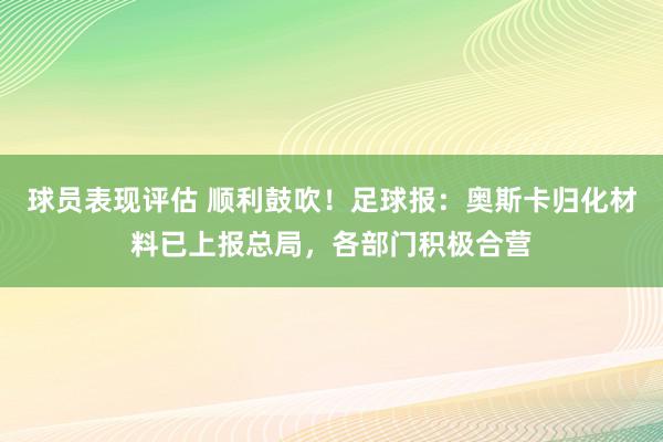 球员表现评估 顺利鼓吹！足球报：奥斯卡归化材料已上报总局，各部门积极合营