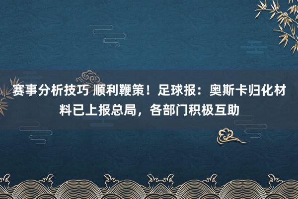 赛事分析技巧 顺利鞭策！足球报：奥斯卡归化材料已上报总局，各部门积极互助