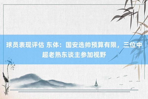 球员表现评估 东体：国安选帅预算有限，三位中超老熟东谈主参加视野