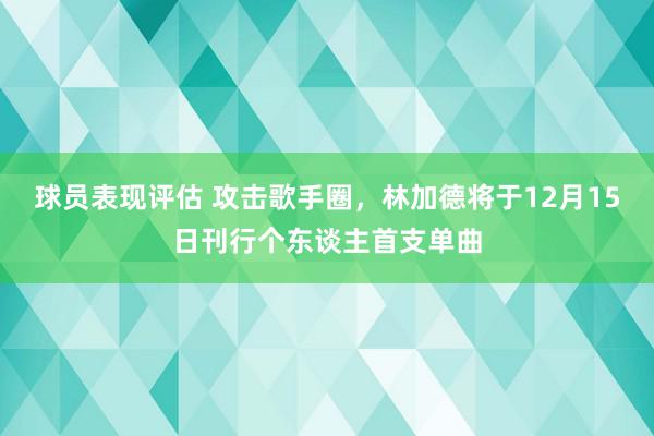 球员表现评估 攻击歌手圈，林加德将于12月15日刊行个东谈主首支单曲