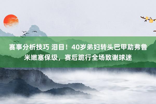 赛事分析技巧 泪目！40岁弟妇转头巴甲助弗鲁米嫩塞保级，赛后跪行全场致谢球迷