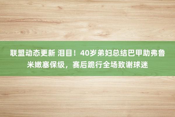 联盟动态更新 泪目！40岁弟妇总结巴甲助弗鲁米嫩塞保级，赛后跪行全场致谢球迷