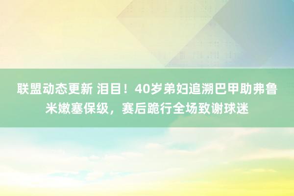 联盟动态更新 泪目！40岁弟妇追溯巴甲助弗鲁米嫩塞保级，赛后跪行全场致谢球迷