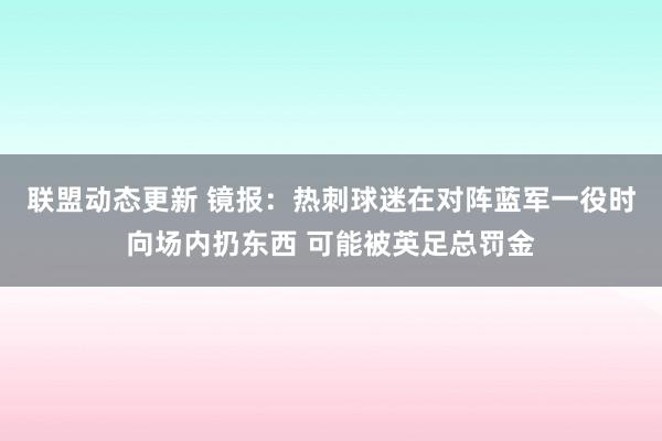 联盟动态更新 镜报：热刺球迷在对阵蓝军一役时向场内扔东西 可能被英足总罚金