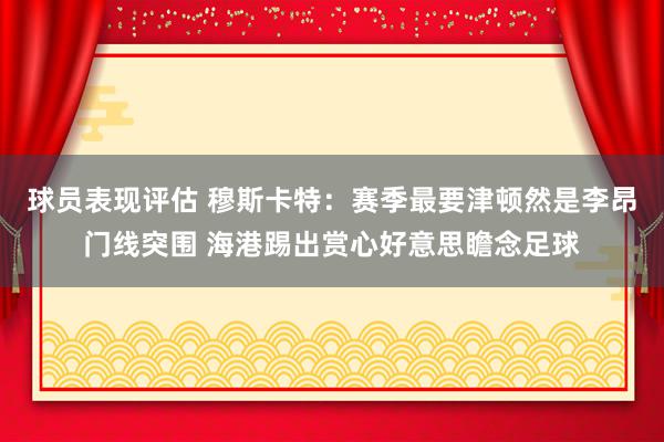 球员表现评估 穆斯卡特：赛季最要津顿然是李昂门线突围 海港踢出赏心好意思瞻念足球