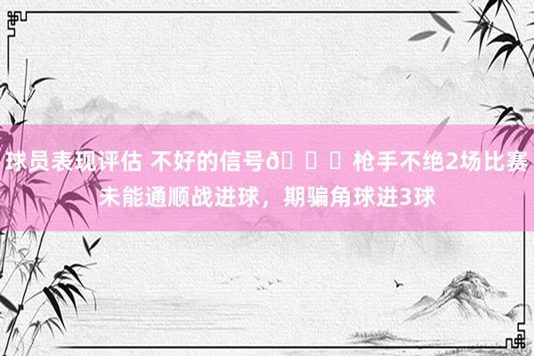 球员表现评估 不好的信号😕枪手不绝2场比赛未能通顺战进球，期骗角球进3球