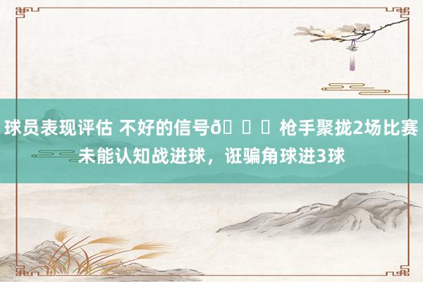 球员表现评估 不好的信号😕枪手聚拢2场比赛未能认知战进球，诳骗角球进3球