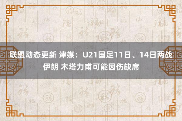 联盟动态更新 津媒：U21国足11日、14日两战伊朗 木塔力甫可能因伤缺席