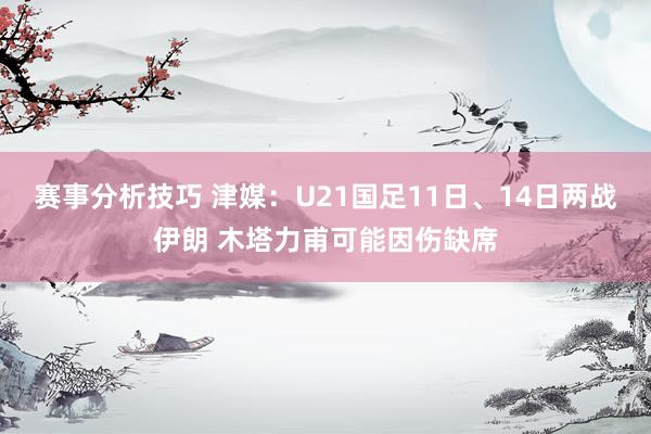 赛事分析技巧 津媒：U21国足11日、14日两战伊朗 木塔力甫可能因伤缺席