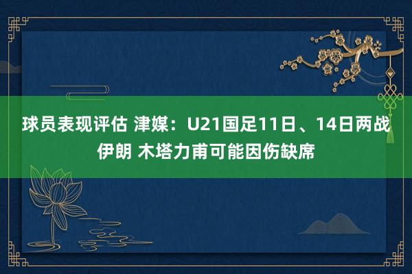 球员表现评估 津媒：U21国足11日、14日两战伊朗 木塔力甫可能因伤缺席