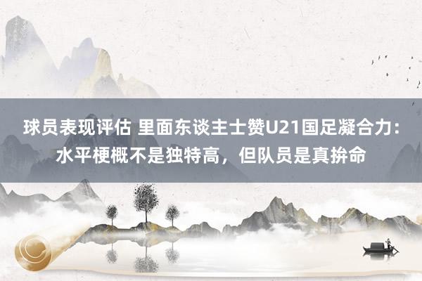 球员表现评估 里面东谈主士赞U21国足凝合力：水平梗概不是独特高，但队员是真拚命